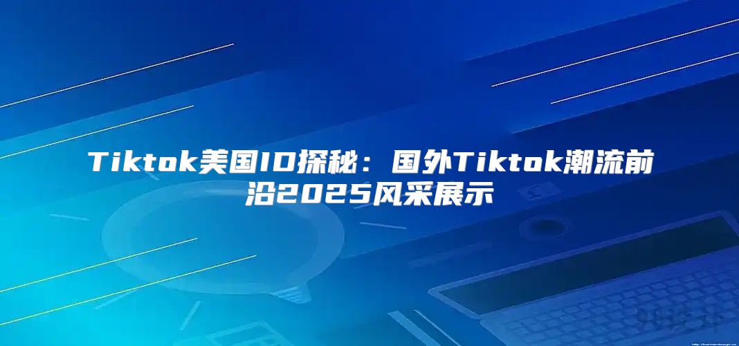 Tiktok美国ID探秘：国外Tiktok潮流前沿2025风采展示