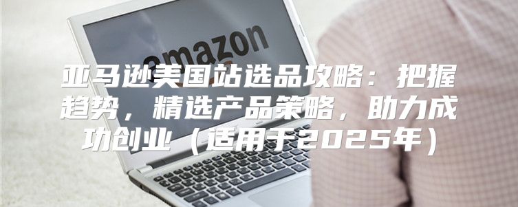 亚马逊美国站选品攻略：把握趋势，精选产品策略，助力成功创业适用于2025年