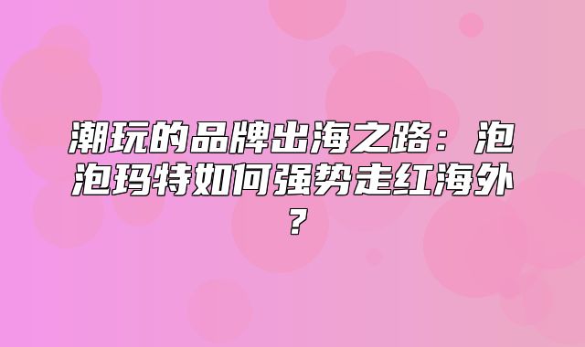 潮玩的品牌出海之路：泡泡玛特如何强势走红海外？