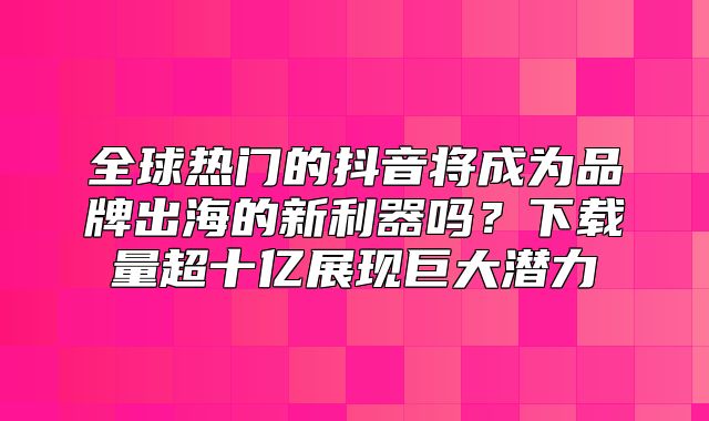 全球热门的抖音将成为品牌出海的新利器吗？下载量超十亿展现巨大潜力