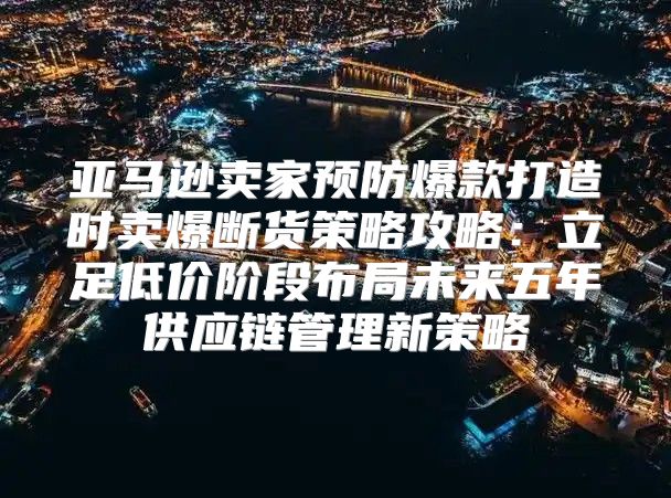 亚马逊卖家预防爆款打造时卖爆断货策略攻略：立足低价阶段布局未来五年供应链管理新策略