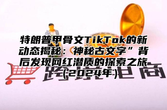 特朗普甲骨文TikTok的新动态揭秘：神秘古文字”背后发现网红潜质的探索之旅2025年