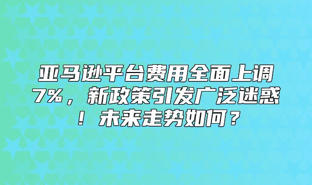亚马逊平台费用全面上调7%，新政策引发广泛迷惑！未来走势如何？