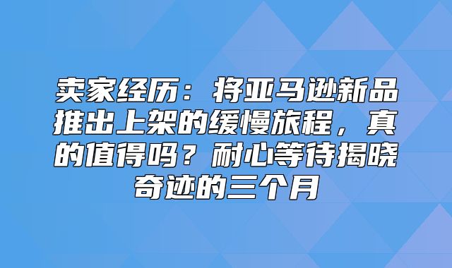 卖家经历：将亚马逊新品推出上架的缓慢旅程，真的值得吗？耐心等待揭晓奇迹的三个月