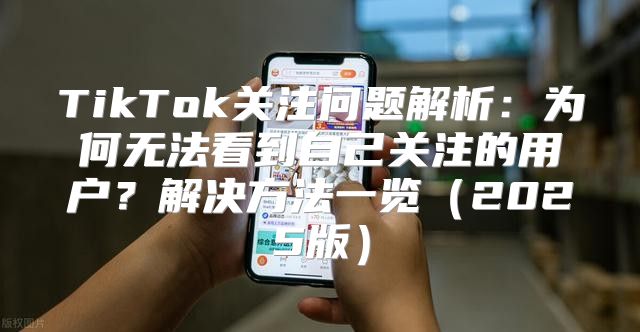 TikTok关注问题解析：为何无法看到自己关注的用户？解决方法一览2025版
