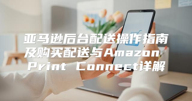 亚马逊后台配送操作指南及购买配送与Amazon Print Connect详解