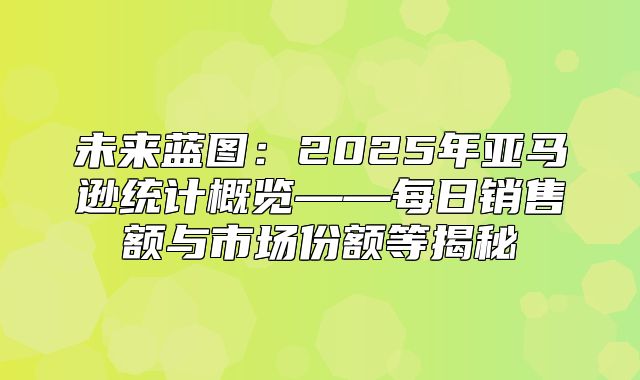 未来蓝图：2025年亚马逊统计概览——每日销售额与市场份额等揭秘