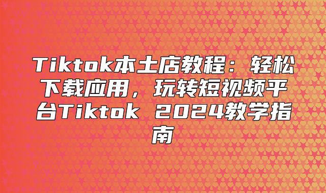 Tiktok本土店教程：轻松下载应用，玩转短视频平台Tiktok 2025教学指南