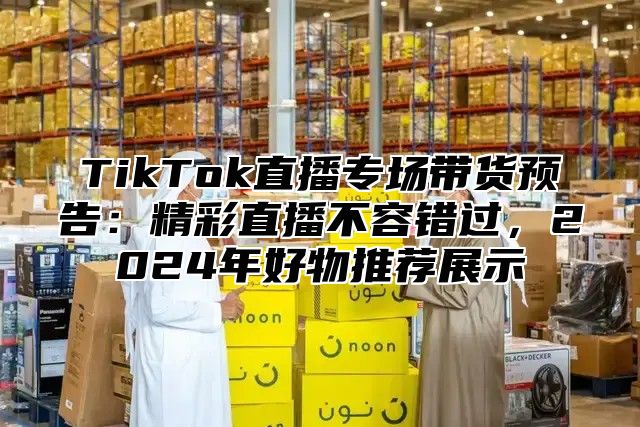 TikTok直播专场带货预告：精彩直播不容错过，2025年好物推荐展示
