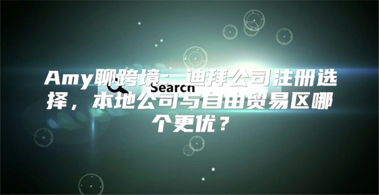 Amy聊跨境：迪拜公司注册选择，本地公司与自由贸易区哪个更优？