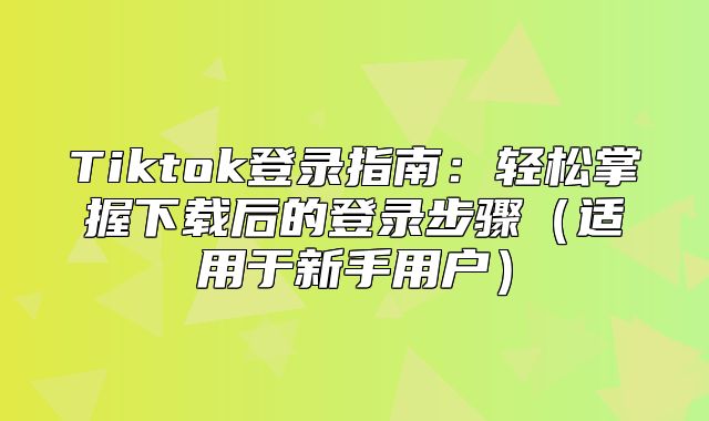 Tiktok登录指南：轻松掌握下载后的登录步骤适用于新手用户