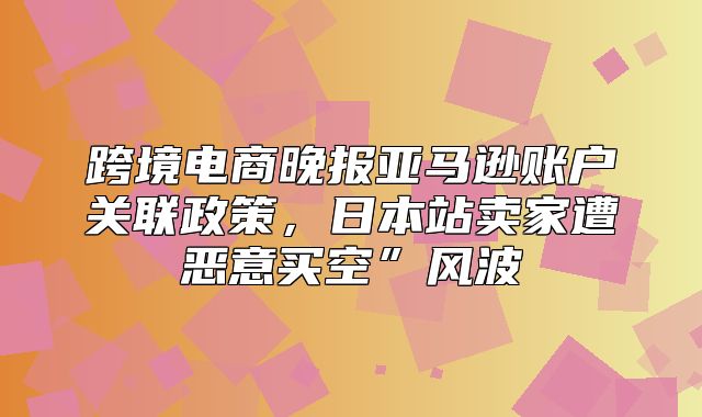 跨境电商晚报亚马逊账户关联政策，日本站卖家遭恶意买空”风波