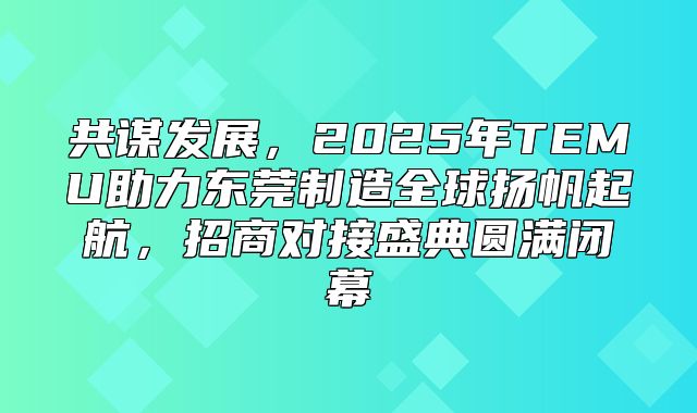 共谋发展，2025年TEMU助力东莞制造全球扬帆起航，招商对接盛典圆满闭幕