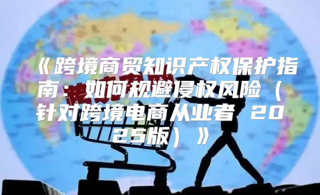 跨境商贸知识产权保护指南：如何规避侵权风险针对跨境电商从业者2025版
