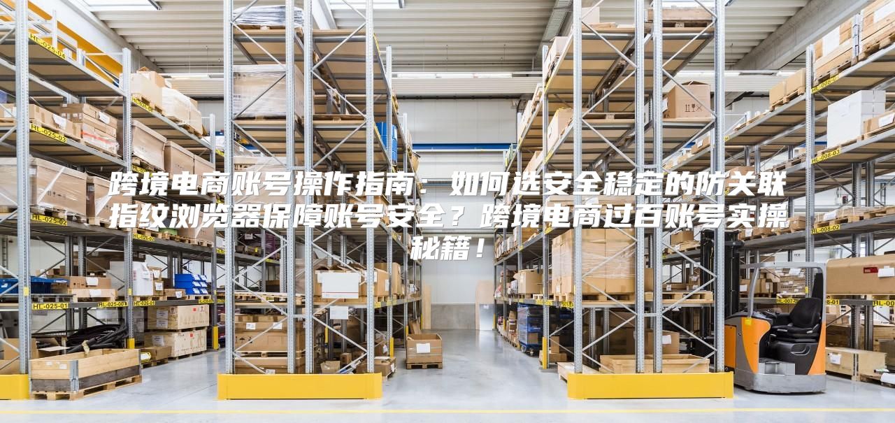 跨境电商账号操作指南：如何选安全稳定的防关联指纹浏览器保障账号安全？跨境电商过百账号实操秘籍！