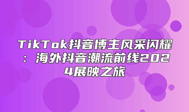 TikTok抖音博主风采闪耀：海外抖音潮流前线2025展映之旅