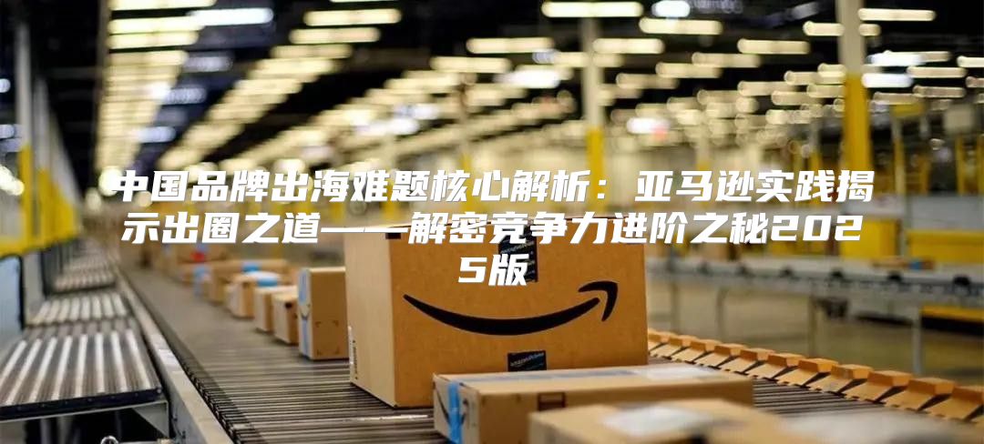 中国品牌出海难题核心解析：亚马逊实践揭示出圈之道——解密竞争力进阶之秘2025版
