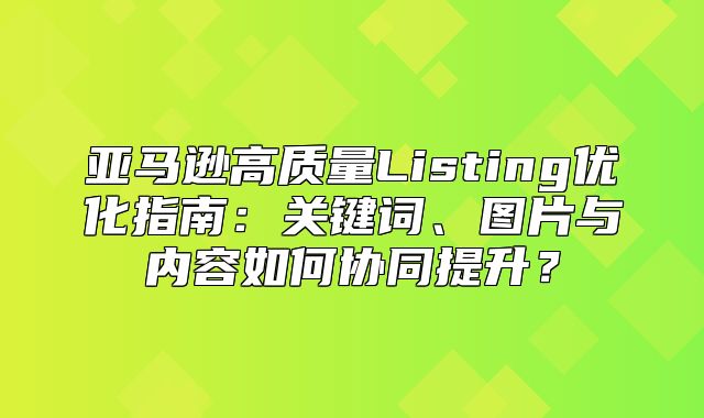 亚马逊高质量Listing优化指南：关键词、图片与内容如何协同提升？