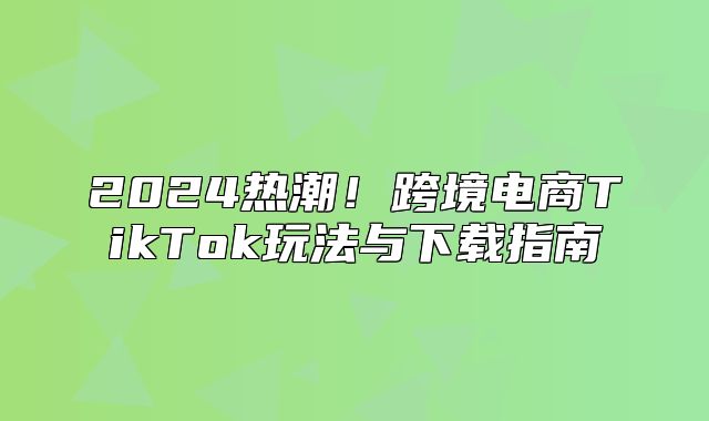 2025热潮！跨境电商TikTok玩法与下载指南