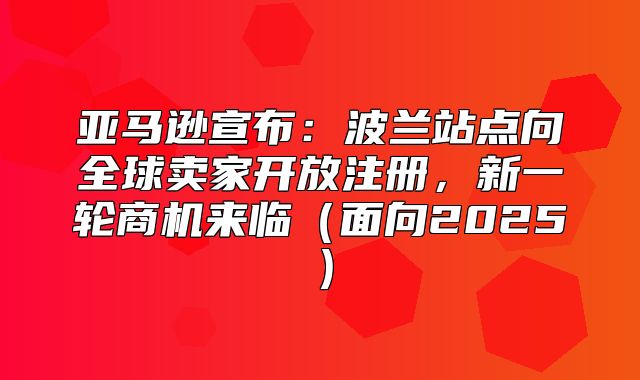 亚马逊宣布：波兰站点向全球卖家开放注册，新一轮商机来临面向2025