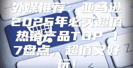 外媒推荐：亚马逊2025年必买超值热销产品TOP 17盘点，超值又好玩！