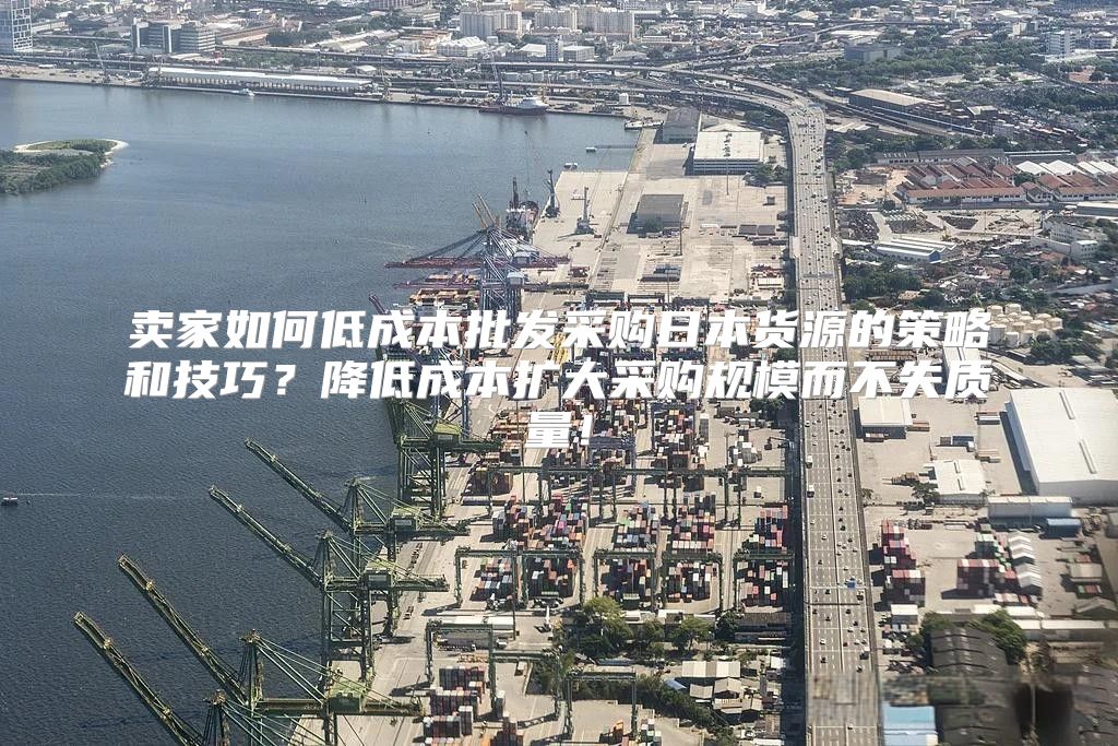 卖家如何低成本批发采购日本货源的策略和技巧？降低成本扩大采购规模而不失质量！