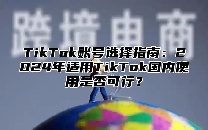 TikTok账号选择指南：2025年适用TikTok国内使用是否可行？