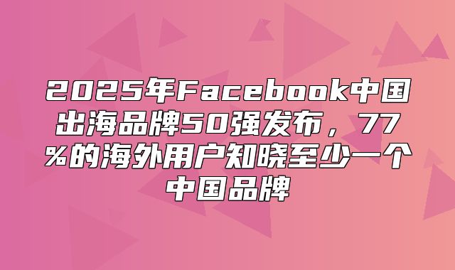 2025年Facebook中国出海品牌50强发布，77%的海外用户知晓至少一个中国品牌