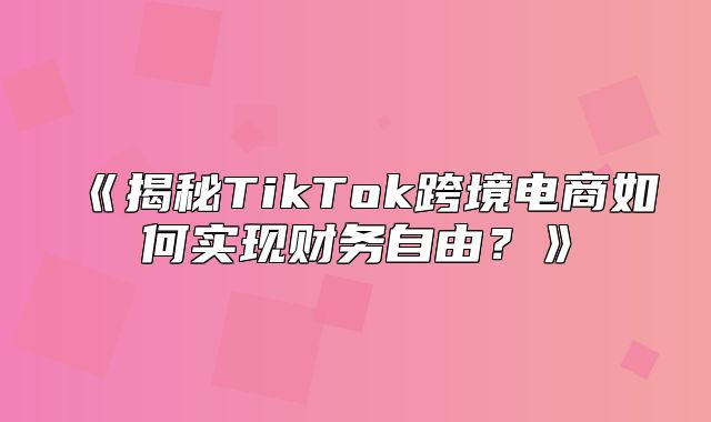 揭秘TikTok跨境电商如何实现财务自由？