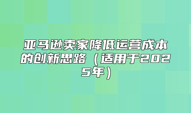 亚马逊卖家降低运营成本的创新思路适用于2025年