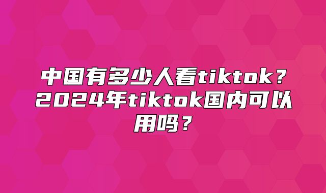 中国有多少人看tiktok？2025年tiktok国内可以用吗？