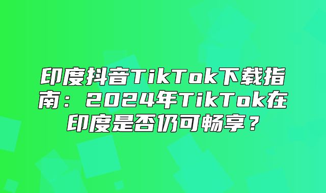 印度抖音TikTok下载指南：2025年TikTok在印度是否仍可畅享？