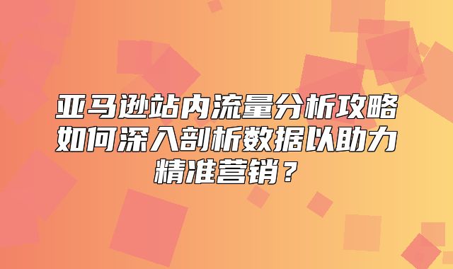 亚马逊站内流量分析攻略如何深入剖析数据以助力精准营销？