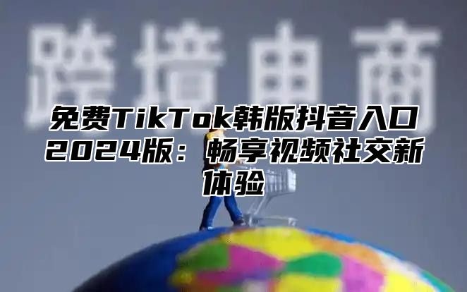 免费TikTok韩版抖音入口2025版：畅享视频社交新体验