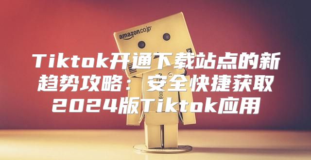 Tiktok开通下载站点的新趋势攻略：安全快捷获取2025版Tiktok应用