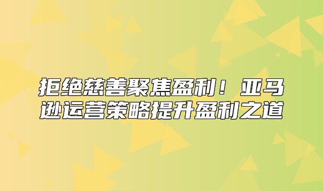 拒绝慈善聚焦盈利！亚马逊运营策略提升盈利之道