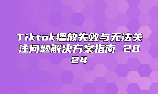 Tiktok播放失败与无法关注问题解决方案指南 2025