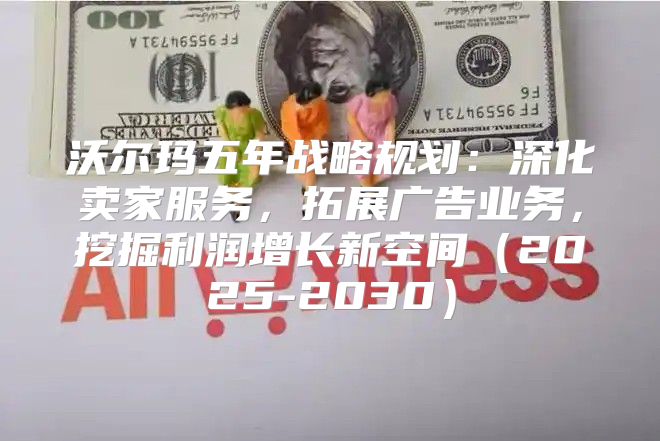 沃尔玛五年战略规划：深化卖家服务，拓展广告业务，挖掘利润增长新空间2025-2030