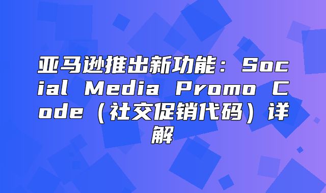 亚马逊推出新功能：Social Media Promo Code社交促销代码详解