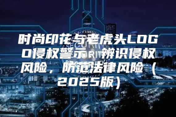 时尚印花与老虎头LOGO侵权警示：辨识侵权风险，防范法律风险2025版
