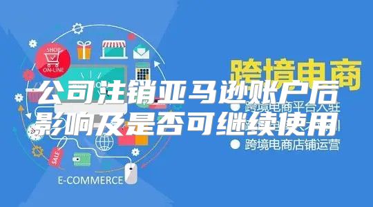 公司注销亚马逊账户后影响及是否可继续使用
