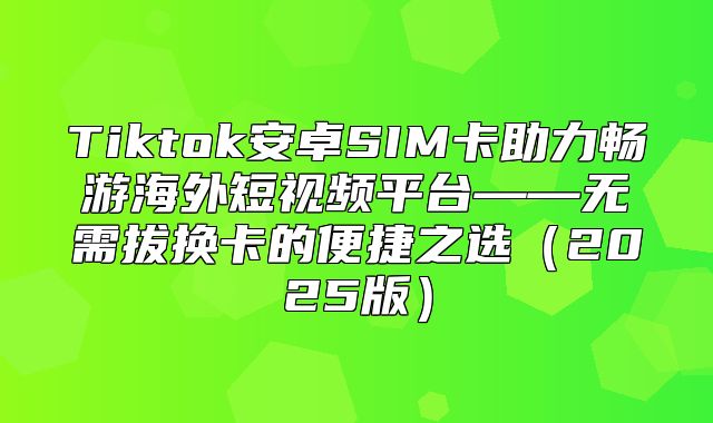 Tiktok安卓SIM卡助力畅游海外短视频平台——无需拔换卡的便捷之选2025版