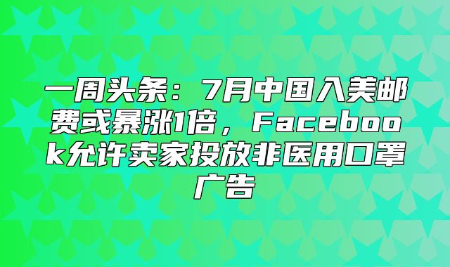 一周头条：7月中国入美邮费或暴涨1倍，Facebook允许卖家投放非医用口罩广告