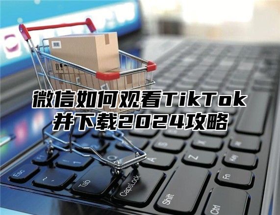 微信如何观看TikTok并下载2025攻略