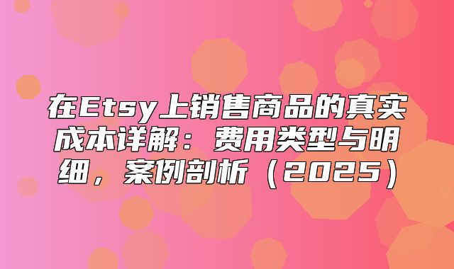 在Etsy上销售商品的真实成本详解：费用类型与明细，案例剖析2025