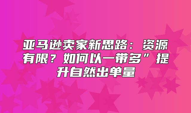 亚马逊卖家新思路：资源有限？如何以一带多”提升自然出单量