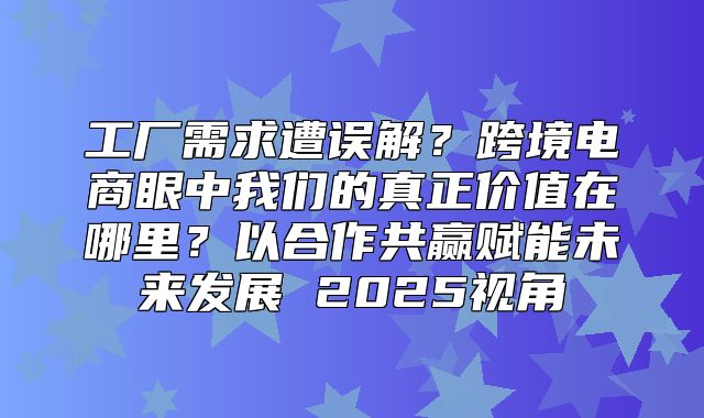 工厂需求遭误解？跨境电商眼中我们的真正价值在哪里？以合作共赢赋能未来发展 2025视角