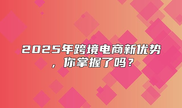 2025年跨境电商新优势，你掌握了吗？