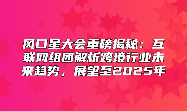 风口星大会重磅揭秘：互联网组团解析跨境行业未来趋势，展望至2025年