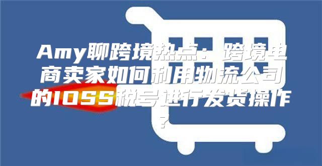 Amy聊跨境热点：跨境电商卖家如何利用物流公司的IOSS税号进行发货操作？